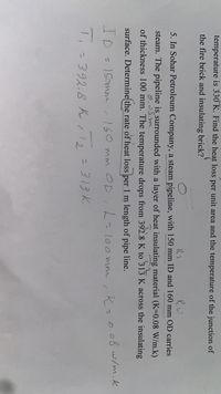 temperature is 330 K. Find the heat loss per unit area and the temperature of the junction of
the fire brick and insulating brick?
RO
5. In Sohar Petroleum Company, a steam pipeline, with 150 mm ID and 160 mm OD carries
steam. The pipeline is surrounded with a layer of heat insulating material (K=0.08 W/m.k)
of thickness 100 mm. The temperature drops from 392.8 K to 313 K across the insulating
surface. Determine the rate of heat loss per 1 m length of pipe line.
ID = 1Somm
160 mm OD,h-loo mm
.K=0.08w/m.k
%3D
「-392.8 ん/ 12 = 313k
= 313 K
2.
