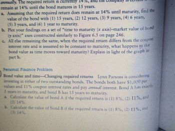 annually. The required return is currently 1470, and the company is
remain at 14% until the bond matures in 15 years.
a. Assuming that the required return does remain at 14% until maturity, find the
value of the bond with (1) 15 years, (2) 12 years, (3) 9 years, (4) 6 years,
(5) 3 years, and (6) 1 year to maturity,
b. Plot your findings on a set of "time to maturity (x axis)-market value of bond
(y axis)" axes constructed similarly to Figure 6.5 on page 246.
c.
All else remaining the same, when the required return differs from the coupon
interest rate and is assumed to be constant to maturity, what happens to the
hond value as time moves toward maturity? Explain in light of the graph i
in
Bond value and time-Changing required returns Lynn Parsons is considering
investing in either of two outstanding bonds. The bonds both have 51,000 par
values and 11% coupon interest rates and pay anal interest. Bond A has exact
5 years to maturity, and bond B has 15 years to maturity.
. Calculate the value of bond A if the required return is (1) 8%, (2) 11%. --
b. Calculate the value of bond B if the required return is (1) 8%, (2) 11%, ª-