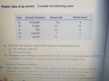 Present value of an annuity Consider the following cases.
Case
◄AUA-
E
Amount of annuity
$ 12.000
55.000
700
140.000
22.500
Interest rate
12
20
5
10
Period (years)
a. Calculate the present value of the annuity assuming that it is
(1) An ordinary annuity,
mu
9
7
b. Compare your findings in parts al 1) and a(2). All else being identical, which
of annuity-ordinary or annuity due-is preferable? Explain why.
Personal Finance Problem
Tume value-Annuities - Marian Kirk wishes to select the better of two 10-year
annuines, C and D. Annuity C is an ordinary annuity of $2,500 per year for
10 years. Annuity D is an annuity due of $2,200 per year for 10 years.
delen future value of both annuities at the end of year 10, assuming that