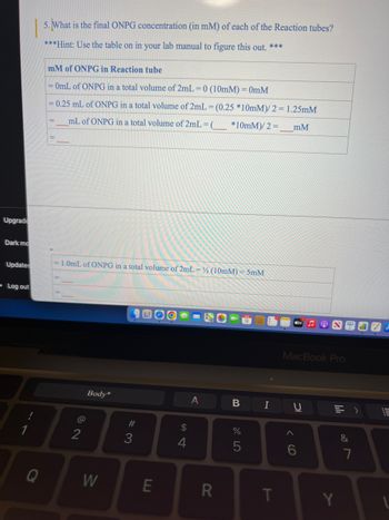 Upgrade
Dark mo
Updates
Log out
Q
5. What is the final ONPG concentration (in mM) of each of the Reaction tubes?
***Hint: Use the table on in your lab manual to figure this out. ***
mM of ONPG in Reaction tube
= 0mL of ONPG in a total volume of 2mL = 0 (10mm) = 0mM
= 0.25 mL of ONPG in a total volume of 2mL = (0.25 *10mM)/2 = 1.25mM
mL of ONPG in a total volume of 2mL = (
*10mM)/2 =
mM
-1.0mL of ONPG in a total volume of 2mL = 1/2 (10mM) = 5mM
@
2
Body*
W
#3
E
$
4
A
R
B
%
5
I
T
tv
MacBook Pro
U
IC
6
49
Y
&
>
7