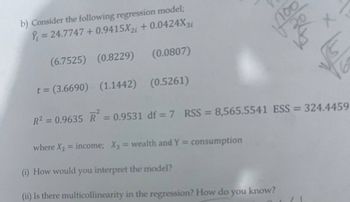 b) Consider the following regression model;
= 24.7747 +0.9415X2i +0.0424X31
(6.7525) (0.8229)
t = (3.6690) (1.1442) (0.5261)
R² = 0.9635 R = 0.9531 df =7 RSS = 8,565.5541 ESS = 324.4459
(0.0807)
where X₂ = income; X3 = wealth and Y= consumption
(i) How would you interpret the model?
(ii) Is there multicollinearity in the regression? How do you know?