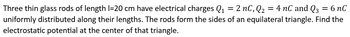 Three thin glass rods of length 1=20 cm have electrical charges Q₁ = 2 nC, Q₂ = 4 nC and Q3 = 6 nC
uniformly distributed along their lengths. The rods form the sides of an equilateral triangle. Find the
electrostatic potential at the center of that triangle.