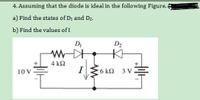 4. Assuming that the diode is ideal in the following Figure. 4
a) Find the states of D1 and D2.
b) Find the values of I
D
D2
4 kΩ
I
10V
6 kΩ 3v=
