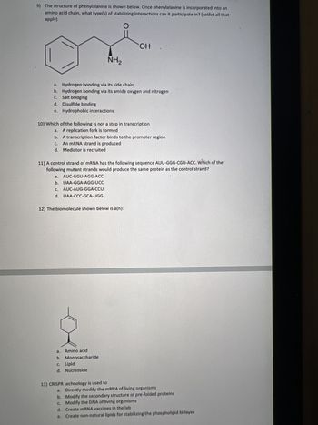 1) What is epimerization?
A) It involves changing the configuration of a carbon
B) It involves oxidation of an aldose.
C) It involves lengthening the chain of an aldose.
D) It involves reduction of an aldose.
E) none of the above
2) Which of the following monomer: polymer pairings is mismatched?
a. Amino acids: proteins
b. Amino acids: peptides
c. Monosaccharides: polysaccharides
d.
Nucleotides: DNA
e. They are all correctly matched
3) How do the a and ẞ anomer of a sugar differ?
a.
By the configuration of the acetal carbon in the ring form
b.
c.
By whether a ketone or aldehyde is present in the straight chained form
By the presence/absence of a 2' OH
d. By whether the OH on the last chiral center is pointed right or left in the Fischer
projection of the straight chained form
4) A salt bridge can occur as part of the
apply)
a. Primary structure
b. Secondary structure
of a protein (select all that
c.
Tertiary structure
d. Quaternary structuré
5) True or false: A protein that has been denatured via exposure to acidic conditions is guaranteed
to return to its original structure once it has been placed into a neutral environment.
a. True
b. False
6) Why is solid phase peptide synthesis involving a peptide synthesizer generally preferred over
solution phase (select all that apply)
a. It leads to less waste
b. It is less dangerous
c.
It is more reliable
d. It is easier to obtain a pure product
7) What kind of molecules are linked via a glycosidic linkage?
a. Amino acids
b. Fatty acids