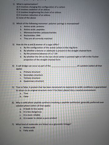 1) What is epimerization?
A) It involves changing the configuration of a carbon
B) It involves oxidation of an aldose.
C) It involves lengthening the chain of an aldose.
D) It involves reduction of an aldose.
E) none of the above
2) Which of the following monomer: polymer pairings is mismatched?
a. Amino acids: proteins
b. Amino acids: peptides
c. Monosaccharides: polysaccharides
d.
Nucleotides: DNA
e. They are all correctly matched
3) How do the a and ẞ anomer of a sugar differ?
a.
By the configuration of the acetal carbon in the ring form
b.
c.
By whether a ketone or aldehyde is present in the straight chained form
By the presence/absence of a 2' OH
d. By whether the OH on the last chiral center is pointed right or left in the Fischer
projection of the straight chained form
4) A salt bridge can occur as part of the
apply)
a. Primary structure
b. Secondary structure
of a protein (select all that
c.
Tertiary structure
d. Quaternary structuré
5) True or false: A protein that has been denatured via exposure to acidic conditions is guaranteed
to return to its original structure once it has been placed into a neutral environment.
a. True
b. False
6) Why is solid phase peptide synthesis involving a peptide synthesizer generally preferred over
solution phase (select all that apply)
a. It leads to less waste
b. It is less dangerous
c.
It is more reliable
d. It is easier to obtain a pure product
7) What kind of molecules are linked via a glycosidic linkage?
a. Amino acids
b. Fatty acids