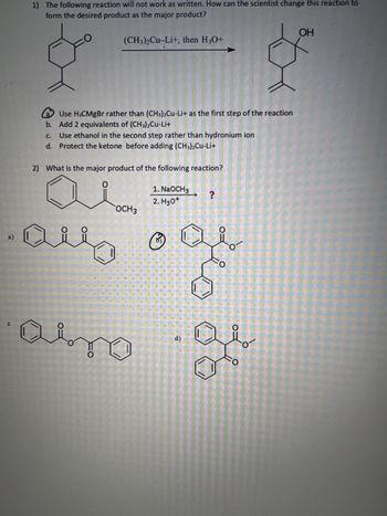 a)
1) The following reaction will not work as written. How can the scientist change this reaction to
form the desired product as the major product?
(CH3)2Cu-Li+, then H3O+
OH
a
Use H3CMgBr rather than (CH3)2Cu-Li+ as the first step of the reaction
b. Add 2 equivalents of (CH3)2Cu-Li+
C.
Use ethanol in the second step rather than hydronium ion
d. Protect the ketone before adding (CH3)2Cu-Li+
2) What is the major product of the following reaction?
0
1. NaOCH3
?
2. H3O+
OCH3
alls o ge
авто
d)
of