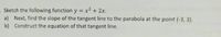 Sketch the following function y = x2 + 2x.
a) Next, find the slope of the tangent line to the parabola at the point (-3, 3).
b) Construct the equation of that tangent line.
