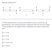 Figure for Question # 17
1
17. Three identical uniform rods are each acted on by two or more forces, all
perpendicular to the rods and all equal in magnitude. Which of the rods could be
in static equilibrium if an additional force is applied at the center of mass of the
rod? *
A. 1 only
B. 2 only
C. 3 only
O D. 1 and 2 only
E. all three
