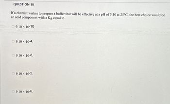 QUESTION 10
If a chemist wishes to prepare a buffer that will be effective at a pH of 5.10 at 25°C, the best choice would be
an acid component with a Ka equal to
9.10 × 10-10.
9.10 × 10-4.
9.10 × 10-8.
9.10 × 10-2.
9.10 × 10-6.