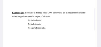 Example (1): Isooctane is burned with 120% theoretical air in small three cylinder
turbocharged automobile engine. Calculate:
1) air fuel ratio
2) fuel air ratio
3) equivalence ratio