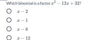 ### Question: Binomial Factor Identification

Which binomial is a factor \( x^2 - 12x + 32 \)?

**Options:**

1. \( x - 2 \)
2. \( x - 1 \)
3. \( x - 8 \)
4. \( x - 12 \)

### Explanation:

The task requires determining which of the given binomials is a factor of the quadratic expression \( x^2 - 12x + 32 \). To find this, we can factorize the quadratic expression into two binomials and compare the solutions.

#### Factorization Process:

Given quadratic expression: 
\( x^2 - 12x + 32 \)

1. Look for two numbers that multiply to 32 and add to -12.
2. The numbers -4 and -8 satisfy these conditions (-4 * -8 = 32 and -4 + -8 = -12).

Thus, the quadratic can be expressed as:
\( (x - 4)(x - 8) \)

Therefore, the factors of \( x^2 - 12x + 32 \) are \( (x - 4) \) and \( (x - 8) \).

#### Conclusion:

Among the given options, \( x - 8 \) is a factor of \( x^2 - 12x + 32 \). 

Thus, the correct answer is:
\[ \text{Option 3: } x - 8 \]