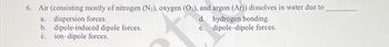 6. Air (consisting mostly of nitrogen (N₂), oxygen (O2), and argon (Ar)) dissolves in water due to
d. hydrogen bonding.
e.dipole-dipole forces.
a. dispersion forces.
b. dipole-induced dipole forces.
c. ion-dipole forces.