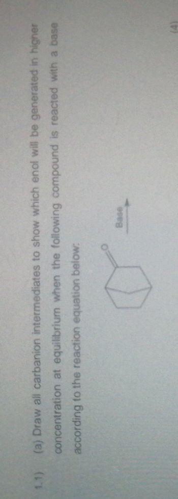 1.1)
(a) Draw all carbanion intermediates to show which enol will be generated in higher
concentration at equilibrium when the following compound is reacted with a base
according to the reaction equation below:
o
Base
(4)