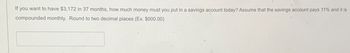 If you want to have $3,172 in 37 months, how much money must you put in a savings account today? Assume that the savings account pays 11% and it is
compounded monthly. Round to two decimal places (Ex. $000.00)