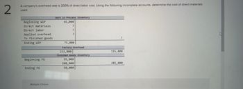 2
A company's overhead rate is 200% of direct labor cost. Using the following incomplete accounts, determine the cost of direct materials
used.
Work in Process Inventory
65,000
?
Beginning WIP
Direct materials.
Direct labor
Applied overhead
?
?
To finished goods
Ending WIP
75,000
Factory Overhead
153,000
155,000
Finished Goods Inventory
Beginning FG
55,000
280,000
285,000
Ending FG
50,000
Multiple Choice