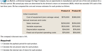 QLou Barlow, a divisional manager for Sage Company, has an opportunity to manufacture and sell one of two new products for a
five-year period. His annual pay raises are determined by his division's return on investment (ROI), which has exceeded 18% each of the
last three years. He has computed the cost and revenue estimates for each product as follows:
Initial investment:
Cost of equipment (zero salvage value)
Annual revenues and costs:
Sales revenues
Variable expenses
Depreciation expense
Fixed out-of-pocket operating costs
The company's discount rate is 16%.
Required:
1. Calculate the payback period for each product.
2. Calculate the net present value for each product.
3. Calculate the internal rate of return for each product.
Product A
$170,000
Product B
$380,000
$250,000 $350,000
$120,000
$170,000
$34,000
$76,000
$70,000
$50,000