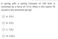 A spring with a spring constant of 100 N/m is
stretched by a force of 10 N. What is the elastic PE
stored in the stretched spring?
a. 0.5J
b. 0.3J
C. 0.4J
d. 0.25 J
