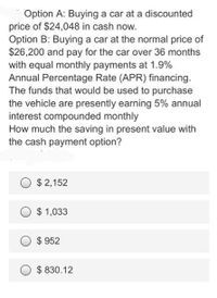 Option A: Buying a car at a discounted
price of $24,048 in cash now.
Option B: Buying a car at the normal price of
$26,200 and pay for the car over 36 months
with equal monthly payments at 1.9%
Annual Percentage Rate (APR) financing.
The funds that would be used to purchase
the vehicle are presently earning 5% annual
interest compounded monthly
How much the saving in present value with
the cash payment option?
O
$ 2,152
$ 1,033
$ 952
$ 830.12
