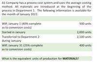 A1 Company has a process cost system and uses the average costing
method. All materials are introduced at the beginning of the
process in Department 1. The following information is available for
the month of January 2021:
WIP, January 1 (40% complete
as to conversion costs)
500 units
Started in January
2,000 units
Transferred to Department 2
during January
2,100 units
WIP, January 31 (25% complete
as to conversion costs)
400 units
What is the equivalent units of production for MATERIALS?
