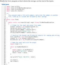 Modify the Total program so that it shows the average, not the total of the inputs.
Total.java
1 import java.io.File;
2 import java.io.FileNotFoundException;
3 import java.io.PrintWriter%;
4 import java.util.Scanner;
6 /**
This program reads a file with numbers, and writes the numbers to another
file, lined up in a column and followed by their average.
9 */
10 public class Total
11 {
7
8
public static void main(String[] args) throws FileNotFoundException
{
// Prompt for the input and output file names
Scanner console = new Scanner(System.in);
System.out.print("Input file: ");
String inputFileName =
System.out.print("Output file: ");
String outputFileName = console.next();
12
13
14
15
16
17
console.next();
18
19
20
// Construct the Scanner and PrintWriter objects for reading and writing
File inputFile = new File(inputFileName);
Scanner in = new Scanner(inputFile);
PrintWriter out = new PrintWriter(outputFileName);
21
22
%3D
23
24
25
// Read the input and write the output
double total =
26
27
= 0;
28
while (in.hasNextDouble())
{
double value
29
30
in.nextDouble ( );
out.printf("%17.2f\n", value);
value;
31
%3D
32
total = total
33
34
35
36
}
out.printf("Total: %10.2f\n", total);
37
in.close();
out.close();
}
38
39
40
41 }
