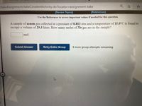 /takeAssignment/takeCovalentActivity.do?locator%=Dassignment-take
[Review Topics]
[References]
Use the References to access important values if needed for this question.
A sample of xenon gas collected at a pressure of 0.813 atm and a temperature of 11.0°C is found to
occupy a volume of 29.3 liters. How many moles of Xe gas are in the sample?
mol
Submit Answer
Retry Entire Group
9 more group attempts remaining
