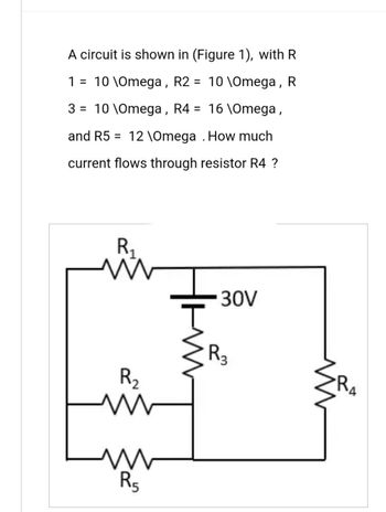 A circuit is shown in (Figure 1), with R
10 \Omega, R
1 = 10 \Omega, R2
3 = 10 \Omega, R4 = 16 \Omega,
and R5 = 12 \Omega . How much
current flows through resistor R4 ?
R₁
ww
R₂
www
M
R5
30V
R3
R₂