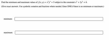 **Problem Statement:**
Find the minimum and maximum values of \(f(x, y) = x^2 y^4 + 5\) subject to the constraint \(x^2 + 2y^2 = 6\).

(Give exact answers. Use symbolic notation and fractions where needed. Enter DNE if there is no minimum or maximum.)

**Solution:**

- **Minimum Value:**
[](input box for the minimum value)

- **Maximum Value:**
[](input box for the maximum value)

In this problem, you are tasked with finding the minimum and maximum values of the function \(f(x, y)\) given a particular constraint. Utilize methods like the Lagrange multiplier method to solve these types of constrained optimization problems. Make sure to provide exact answers and indicate if a particular extremum does not exist by entering "DNE".