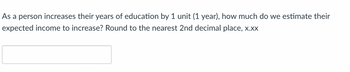 **Educational Resource: Estimating Income Increase with Additional Education**

---

**Question:**
As a person increases their years of education by 1 unit (1 year), how much do we estimate their expected income to increase? Round to the nearest 2nd decimal place, x.xx

[Input Box for the Answer]

---

**Explanation:**
This question investigates the relationship between education and expected income. Typically, studies show that additional years of education can positively impact income levels. This exercise helps understand how to quantify this relationship, likely in the context of a statistical or economic analysis course. 

---

Please provide your answer in the text box provided.