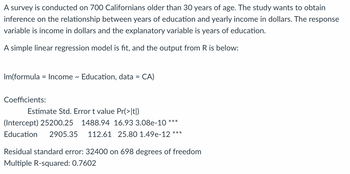 ### Relationship Between Education and Annual Income

A survey is conducted on 700 Californians older than 30 years of age. The study aims to obtain inferences on the relationship between years of education and yearly income in dollars. The response variable is income in dollars and the explanatory variable is years of education.

To explore this relationship, a simple linear regression model is fit to the data, and the output from the statistical software R is displayed below:

```R
lm(formula = Income ~ Education, data = CA)

Coefficients:
                     Estimate  Std. Error  t value  Pr(>|t|)
(Intercept)     25200.25   1488.94      16.93    3.08e-10  ***
Education       2905.35     112.61       25.80    1.49e-12  ***
```

### Interpretation of the Results

1. **Intercept**:
   - **Estimate**: 25200.25
   - **Interpretation**: The average annual income for someone with 0 years of education is $25,200.25.
   - **Standard Error**: 1488.94
   - **t value**: 16.93
   - **Pr(>|t|)**: 3.08e-10 (highly significant, indicated by `***`)

2. **Education**:
   - **Estimate**: 2905.35
   - **Interpretation**: For each additional year of education, the average annual income increases by $2,905.35.
   - **Standard Error**: 112.61
   - **t value**: 25.80
   - **Pr(>|t|)**: 1.49e-12 (highly significant, indicated by `***`)

### Additional Statistics

- **Residual standard error**: 32400 (on 698 degrees of freedom)
  - This value is an estimate of the standard deviation of the residuals (the differences between observed and predicted values).
  
- **Multiple R-squared**: 0.7602
  - This indicates that approximately 76.02% of the variability in annual income can be explained by the years of education.

### Conclusion

The linear regression analysis suggests a significant positive relationship between years of education and annual income among Californians over 30 years of age.