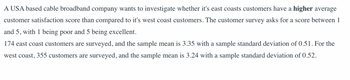 ### Customer Satisfaction Study of East and West Coast Broadband Customers

A USA-based cable broadband company is conducting an investigation to determine whether its East Coast customers have a higher average customer satisfaction score compared to its West Coast customers. The survey utilized for this analysis requests customers to provide satisfaction scores ranging from 1 to 5, where 1 represents 'poor' satisfaction and 5 signifies 'excellent' satisfaction.

#### Survey Results:

- **East Coast Customers:**
  - Number of Respondents: 174
  - Sample Mean: 3.35
  - Sample Standard Deviation: 0.51

- **West Coast Customers:**
  - Number of Respondents: 355
  - Sample Mean: 3.24
  - Sample Standard Deviation: 0.52

These results provide a comparative look into the satisfaction levels between customers from different coasts, which can help in identifying whether there is a significant difference in customer satisfaction based on geographic location. The company aims to use this data to improve its services and address any regional discrepancies in customer satisfaction.