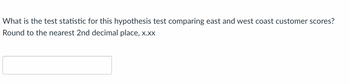 **Hypothesis Testing Question**

**Question:**
What is the test statistic for this hypothesis test comparing East and West coast customer scores? Round to the nearest 2nd decimal place, x.xx.

**Answer Box:**
__________________________________ 

**Explanation:**

In a hypothesis test comparing two groups, such as East and West coast customer scores, the test statistic quantifies the difference between the observed data and what would be expected under the null hypothesis. Here, the prompt requires you to compute and round the test statistic to the nearest two decimal places. Please enter your answer in the provided box.