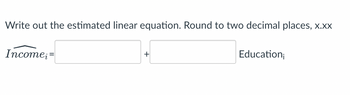 ### Writing the Estimated Linear Equation

#### Instructions:
Write out the estimated linear equation. Round to two decimal places (x.xx).

\[ \hat{Income_i} = \quad \_\_\_\_\_\_ \quad + \quad \_\_\_\_\_\_ \quad \text{Education}_i \]

*Note:* The equation is in the form of a linear regression equation where \(\hat{Income_i}\) is the estimated income based on the level of education (\(\text{Education}_i\)). The coefficients to be determined are the intercept and the slope for the variable Education.