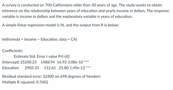 ### Analysis of the Relationship Between Education and Income

A survey was conducted on 700 Californians older than 30 years of age. The study aims to derive inferences about the relationship between years of education and yearly income in dollars. Here, the response variable is the income in dollars, and the explanatory variable is the number of years of education.

A simple linear regression model was applied, and the results obtained from R are presented below:

#### Linear Model

```R
lm(formula = Income ~ Education, data = CA)
```

### Coefficients:

| Coefficients | Estimate  | Std. Error | t value | Pr(>|t|)    |
|--------------|-----------|------------|---------|------------|
| Intercept    | 25200.25  | 1488.94    | 16.93   | 3.08e-10 *** |
| Education    | 2905.35   | 112.61     | 25.80   | 1.49e-12 *** |

**Residual standard error**: 32400 on 698 degrees of freedom  
**Multiple R-squared**: 0.7602  

### Explanation:

1. **Intercept (Estimate = 25200.25)**:
   - This is the estimated average income (in dollars) when the number of years of education is zero. The high t-value (16.93) and the very small p-value (3.08e-10) indicate that this estimate is significantly different from zero.

2. **Education (Estimate = 2905.35)**:
   - This represents the estimated increase in income (in dollars) for each additional year of education. The high t-value (25.80) and the very small p-value (1.49e-12) indicate that this coefficient is also significantly different from zero.

3. **Residual Standard Error (32400)**:
   - This statistic measures the average amount that the observed values deviate from the predicted values. 

4. **Multiple R-squared (0.7602)**:
   - This value indicates that approximately 76.02% of the variation in the income can be explained by the number of years of education.

The presence of the three stars (***) next to the p-values in the coefficient table indicate a high level of statistical significance.

This analysis suggests that there is a strong, positive relationship between years of education and yearly