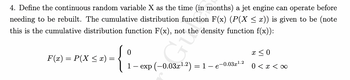 4. Define the continuous random variable X as the time (in months) a jet engine can operate before
needing to be rebuilt. The cumulative distribution function F(x) (P(X ≤ x)) is given to be (note
this is the cumulative distribution function F(x), not the density function f(x)):
F(x) = P(X ≤ x) =
0
{:
1 — exp (-0.03x¹.2) = 1 – 6
-0.03x
1.2
x ≤ 0
0 < x <∞