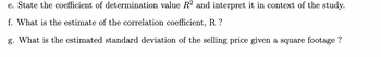 e. State the coefficient of determination value R² and interpret it in context of the study.
f. What is the estimate of the correlation coefficient, R?
g. What is the estimated standard deviation of the selling price given a square footage ?