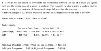 4. A study was conducted to investigate the relationship between the size of a house (in square
feet) and the selling price of a house (in dollars). The response variable is price in dollars, and we
want to study if the covariate of the square footage helps explain the response.
A random sample of 522 houses was used, and the linear regression output from R is below.
price sqft, data = house)
1m (formula
=
Coefficients:
Estimate Std. Error t value Pr(>|t|)
(Intercept) -81432.946 11551.846 -7.049 5.74e-12 ***
sqft
158.950
4.875 32.605 < 2e-16 ***
Residual standard error: 79120 on 520 degrees of freedom
Multiple R-squared: 0.6715, Adjusted R-squared: 0.6709