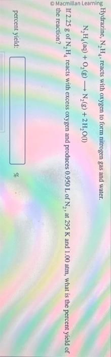 Macmillan Learning
Hydrazine, N₂H₁, reacts with oxygen to form nitrogen gas and water.
N,H,(aq) +O,(g) —+ N,(g) +2H,O(l)
If 2.25 g of N₂H, reacts with excess oxygen and produces 0.950 L of N₂, at 295 K and 1.00 atm, what is the percent yield of
the reaction?
percent yield:
22