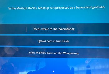 In the Moshup stories, Moshup is represented as a benevolent god who
feeds whale to the Wampanoag
grows corn in lush fields
rains shellfish down on the Wampanoag