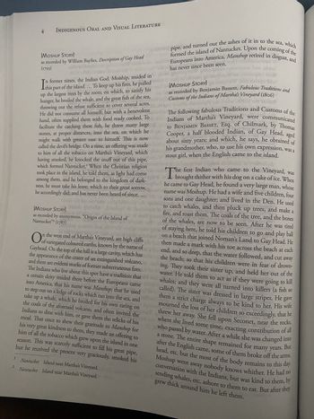 I
2
4 INDIGENOUS ORAL AND VISUAL LITERATURE
[MOSHUP STORY]
as recorded by William Baylies, Description of Gay Head
(1793)
JEW IN
this
Nantucket Island near Martha's Vineyard.
Nantucket Island near Martha's Vineyard.
pipe, and turned out the ashes of it in to the sea, which
formed the island of Nantucket. Upon the coming of the
Europeans into America, Manshop retired in disgust, and
won
now brisebnis!
has never since been seen.
gronsqmi grizoqo
algooq grorisqiris
ing ni
[MOSHUP STORY]gorikan
no sonsueta
Ia
in former times, the Indian God, Moiship, resided in
part of the island.... To keep up his fires, he pulled
up the largest trees by the roots; on which, to satisfy his
hunger, he broiled the whale, and the great fish of the sea,
throwing out the refuse sufficient to cover several acres.
He did not consume all himself; but with a benevolent
unde
hand, often supplied them with food ready cooked. To
facilitate the catching these fish, he threw many large
HORTA DE
wildstes
The following fabulous Traditions and Customs of the
DU
b
ondo Indians of Martha's Vineyard, were communicated
to BENJAMIN BASSET, Esq. of Chilmark, by Thomas
stones, at proper distances, into the sea, on which he bgn Cooper, a half blooded Indian, of Gay Head, aged
about sixty years; and which, he says, he obtained of
sigen A
wond
inolo
use
might walk with greater ease to himself. This is now
called the devil's bridge. On a time, an offering was made
to him of all the tobacco on Martha's Vineyard, which
having smoked, he knocked the snuff out of this pipe,
which formed Nantucket.' When the Christian religion
took place in the island, he told them, as light had come
his grandmother, who, to use his own expression, was a
stout girl, when the English came to the island.
zizimolos es všem holgib
Th
among them, and he belonged to the kingdom of dark-be first Indian who came to the Vineyard, was
unagibal or
te siti 01
brought thither with his dog on a cake of ice. When
ness, he must take his leave; which to their great sorrow,
dark-ngibal he came to Gay Head, he found a very large man, whose
he accordingly did; and has never been heard of since.
sorrow, dinostor name was Moshup. He had a wife and five children, four
sons and one daughter; and lived in the Den. He used
[MOSHUP STORY]
sono quileoM dennispA is brebt sib to
binala sily boiss only indig lihtswog'orb qurol to catch whales, and then pluck up trees, and make a
as recorded by anonymous, "Origin of the Island of
ch miesnil go
fire, and roast them. The coals of the tree, and the bones
in ba
Nantucket"2 (1787)
Late STB ETDA JE UND DOT lifholos sdf 3.1
Debiy
qudrol bas
of the whales, are now to be seen. After he was tired
losdin
modi gniwe
omioi
212201
BY
door
O n the west end of Martha's Vineyard, are high cliffs
of staying here, he told his children to go and play ball
on a beach that joined Noman's Land to Gay Head. He
of variegated coloured earths, known by the name of
then made a mark with his toe across the beach at each
Gayhead. On the top of the hill is a large cavity, which has
end, and so deep, that the water followed, and cut away
the appearance of the crater of an extinguished volcano, ne
the beach; so that his children were in fear of drown-
ing. They took their sister up, and held her out of the
and there are evident marks of former subterraneous fires.yowater. He told them to act as if they were going to kill
into America, that his name was Manshop; that he used
The Indians who live about this spot have a tradition that
take up
to step out on a ledge of rocks which ran into the sea, and
a certain deity resided there before the Europeans came in
a whale, which he broiled for his own eating on
par noloo digo
the coals of the aforesaid volcano, and often invited the
gave
whales; and they were all turned into killers (a fish so
called). The sister was dressed in large stripes. He
them a strict charge always to be kind to her. His wife
mourned the loss of her children so exceedingly, that he
THOODR 98
PIS 24 ST
mant
DEUTS
2911
Indians to dine with him, or gave them the relicks of his
his
meal. That once to shew their gratitude to Manshop for
very great kindness to them, they made an offering to
him of all the tobacco which grew upon the island in one
season. This was scarcely sufficient to fill his great pipe,
but he received the present very graciously, smoked his
21
or shemoqmi hadd
bhes
threw her
8.mp
er away.
bras recorded by Benjamin Bassett, Fabulous Traditions and
Customs of the Indians of Martha's Vineyard (1806)
w stol
volos datomy
Sr
2005
away. She fell upon Seconet, near the rocks,
Couco
BOLLENTIL
where she lived some time, exacting contribution of all
who passed by water. After a while she was changed into
a stone. The entire shape remained for many years. But
after the English came, some of them broke off the arms,
head, etc. but the most of the body remains to this day.
Moshup went away nobody knows whither. He had no
conversation with the Indians, but was kind to them, by
sending whales, etc. ashore to them to eat. But after they
grew thick around him he left them.