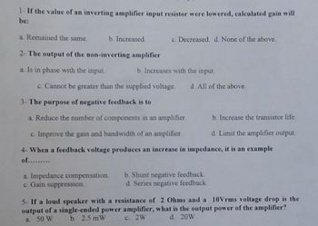 1-If the value of an inverting amplifier input resistor were lowered, calculated gain will
be:
a. Remained the same.
b. Increased.
2- The output of the non-inverting amplifier
a. Is in phase with the input.
b. Increases with the input.
c. Cannot be greater than the supplied voltage. d. All of the above
3- The purpose of negative feedback is to
a. Reduce the number of components in an amplifier
b. Increase the transistor life.
c. Improve the gain and bandwidth of an amplifier
d. Limit the amplifier output.
4- When a feedback voltage produces an increase in impedance, it is an example
of.........
a. Impedance compensation.
c. Gain suppression.
c. Decreased. d. None of the above.
b. Shunt negative feedback.
d. Series negative feedback
5- If a loud speaker with a resistance of 2 Ohms and a 10Vrms voltage drop is the
output of a single-ended power amplifier, what is the output power of the amplifier?
a. 50 W
b. 25 mW
c. 2W
d. 20W