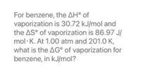 For benzene, the AH° of
vaporization is 30.72 kJ/mol and
the AS° of vaporization is 86.97 J/
mol·K. At 1.00 atm and 201.0 K,
what is the AG° of vaporization for
benzene, in kJ/mol?
