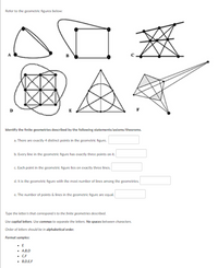 Refer to the geometric figures below:
00 €
Identify the finite geometries described by the following statements/axioms/theorems.
a. There are exactly 4 distinct points in the geometric figure.
b. Every line in the geometric figure has exactly three points on it.
c. Each point in the geometric figure lies on exactly three lines.
d. It is the geometric figure with the most number of lines among the geometries.
e. The number of points & lines in the geometric figure are equal.
Type the letter/s that correspond/s to the finite geometries described.
Use capital letters. Use commas to separate the letters. No spaces between characters.
Order of letters should be in alphabetical order.
Format samples:
▪ E
▪ A,B,D
C.F
■ B,D,E,F