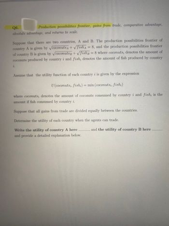 Q6.
Production possibilities frontier, gains from trade, comparative advantage,
absolute advantage, and returns to scale.
Suppose that there are two countries, A and B. The production possibilities frontier of
country A is given by coconuts A + √fish = 8, and the production possibilities frontier
of country B is given by coconuts B + √fishB = 8 where coconuts, denotes the amount of
coconuts produced by country i and fish, denotes the amount of fish produced by country
i.
Assume that the utility function of each country i is given by the expression
U (coconutsi, fishi) = min (coconutsi, fishi)
where coconuts, denotes the amount of coconuts consumed by country i and fish, is the
amount if fish consumed by country i.
Suppose that all gains from trade are divided equally between the countries.
Determine the utility of each country when the agents can trade.
Write the utility of country A here
and provide a detailed explanation below.
and the utility of country B here