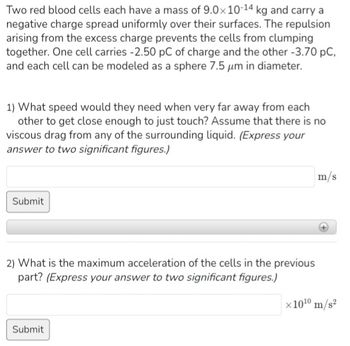 Two red blood cells each have a mass of 9.0x 10-14 kg and carry a
negative charge spread uniformly over their surfaces. The repulsion
arising from the excess charge prevents the cells from clumping
together. One cell carries -2.50 pC of charge and the other -3.70 pC,
and each cell can be modeled as a sphere 7.5 μm in diameter.
1) What speed would they need when very far away from each
other to get close enough to just touch? Assume that there is no
viscous drag from any of the surrounding liquid. (Express your
answer to two significant figures.)
Submit
2) What is the maximum acceleration of the cells in the previous
part? (Express your answer to two significant figures.)
Submit
m/s
x10¹0 m/s²