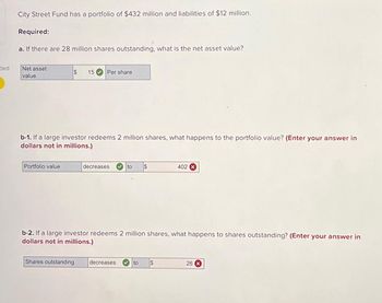 ded
City Street Fund has a portfolio of $432 million and liabilities of $12 million.
Required:
a. If there are 28 million shares outstanding, what is the net asset value?
Net asset
value
$ 15 Per share
b-1. If a large investor redeems 2 million shares, what happens to the portfolio value? (Enter your ansv er in
dollars not in millions.)
Portfolio value
decreases
to
Shares outstanding decreases
b-2. If a large investor redeems 2 million shares, what happens to shares outstanding? (Enter your answer in
dollars not in millions.)
402 X
to $
26 X