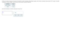 8.50 g of a certain Compound X, known to be made of carbon, hydrogen and perhaps oxygen, and to have a molecular molar mass of 192. g/mol, is burned
completely in excess oxygen, and the mass of the products carefully measured:
product
mass
carbon dioxide
11.69 g
water
3.19 g
Use this information to find the molecular formula of X.
On
