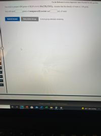 Use the References to access important values if needed for this question
You wish to prepare 225 grams of 22.2% (w/w) Mn(CH3COO)2 . Assume that the density of water is 1.00 g/ml.
You will need
grams of manganese(II) acetate and
mL of water.
Submit Answer
Retry Entire Group
9 more group attempts remaining
eq
req
Preg
2reg
Cengage Learning
Cengage Technical Support
98°F Rain coming
DIL
PrtScn
Home
End
Poip
ES
