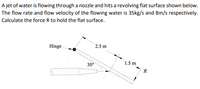 A jet of water is flowing through a nozzle and hits a revolving flat surface shown below.
The flow rate and flow velocity of the flowing water is 35kg/s and 8m/s respectively.
Calculate the force R to hold the flat surface.
Hinge
2.5 m
30°
1.5 m
R
