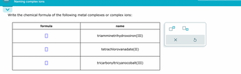 Naming complex ions
Write the chemical formula of the following metal complexes or complex ions:
formula
name
triamminetrihydroxoiron(III)
tetrachlorovanadate(II)
☐
tricarbonyltricyanocobalt(III)