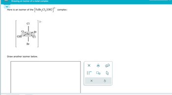 Drawing an isomer of a metal complex
Here is an isomer of the [FeBr₂Cl₂ (OH)]³ complex:
OH
Cl
Cl
3-
Br
Fe
Cl
Br
Draw another isomer below.
[]¯
☑